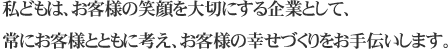 私どもは、お客様の笑顔を大切にする企業として、常にお客様とともに考え、お客様の幸せづくりをお手伝いします。