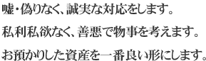 嘘・偽りなく、誠実な対応をします。 私利私欲なく、善悪で物事を考えます。 お預かりした資産を一番良い形にします。