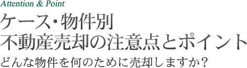 Attention & Point ケース・物件別 不動産売却の注意点とポイント どんな物件を何のために売却しますか？