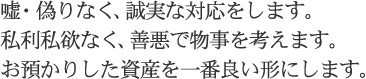 嘘・偽りなく、誠実な対応をします。私利私欲なく、善悪で物事を考えます。お預かりした資産を一番良い形にします。