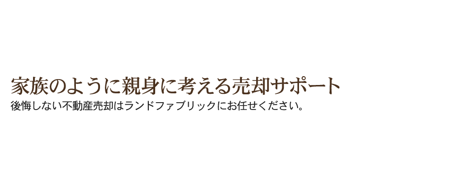 家族のように親身に考える売却サポート 後悔しない不動産売却はランドファブリックにお任せください。