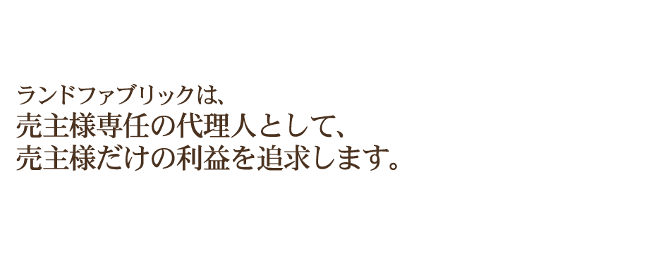 ランドファブリックは、買い手から報酬を 受け取る「両手仲介」は行いません。売主様専任の代理人として、売主様だけの利益を追求します。